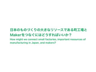 日本のものづくりの大きなリソースである町工場と
Makerをつなぐにはどうすればいいか？
How might we connect small factories, important resources of
manufacturing in Japan, and makers?
 