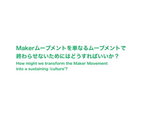 Makerムーブメントを単なるムーブメントで
終わらせないためにはどうすればいいか？
How might we transform the Maker Movement
into a sustaining culture ?
 
