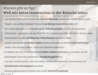 Motivation


    Warum gibt es figo?
    Weil wir keine Innnovation in der Branche sehen
    • wir beobachten und kennen die Finanz-Branche schon seit vielen Jahren und

       fragen uns, wieso in dieser Branche so wenig Innovation herrscht

    • wir sehen aktuell in der Bankenwelt viele Paralellen zu und aus anderen

       Industrien - genau wie in der Mobilfunkindustrie glauben wir nicht daran, dass

       Innovation von den etablierten Teilnehmern kommen wird

    • unsere persönlichen Bedürfnisse werden aktuell am Markt nicht befriedigt /

       weder von Banken selber, noch von Dienste Anbietern
    • so haben wir uns entschlossen es selber anders und neu zu machen, da die

       wichtigste Zutat für Innovation Unabhängigkeit ist
    • um das zu bekommen, was wir selber als Kunde erwarten, müssen wir mit

       bestehenden Paradigmen brechen

    • heraus gekommen ist bisher ein erster Proof of Conecept
Mittwoch, 23. Januar 13
 