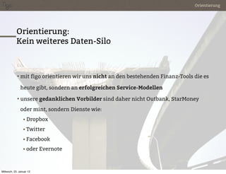 Orientierung




            Orientierung:
            Kein weiteres Daten-Silo



            • mit figo orientieren wir uns nicht an den bestehenden Finanz-Tools die es

               heute gibt, sondern an erfolgreichen Service-Modellen

            • unsere gedanklichen Vorbilder sind daher nicht Outbank, StarMoney

               oder mint, sondern Dienste wie:
                 • Dropbox

                 • Twitter

                 • Facebook

                 • oder Evernote



Mittwoch, 23. Januar 13
 