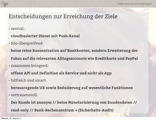 Ziele und Entscheidungen



        Entscheidungen zur Erreichung der Ziele

        • zentral:

           cloudbasierter Dienst mit Push-Kanal
        • Silo-übergreifend:

           keine reine Konzentration auf Bankkonten, sondern Erweiterung des

           Fokus auf die relevanten Alltagsaccounts wie Kreditkarte und PayPal
        • zusammen bringend:

           offene API und Definition als Service und nicht als App
        • hilfreich und smart:

           herausragende UX sowie Reduzierung auf wesentliche Funktionen
        • vertrauensvoll:

           Der Kunde ist anonym // keine Monetarisierung von Kundendaten //

           read-only // Bank-Rechenzentrum + (Sicherheits-Audit)

Mittwoch, 23. Januar 13
 
