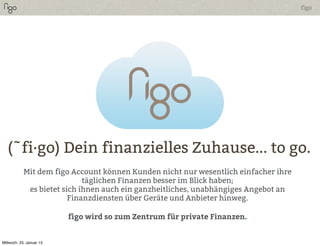 figo




   (˜fi·go) Dein finanzielles Zuhause... to go.
            Mit dem figo Account können Kunden nicht nur wesentlich einfacher ihre
                             täglichen Finanzen besser im Blick haben;
             es bietet sich ihnen auch ein ganzheitliches, unabhängiges Angebot an
                         Finanzdiensten über Geräte und Anbieter hinweg.

                          figo wird so zum Zentrum für private Finanzen.


Mittwoch, 23. Januar 13
 