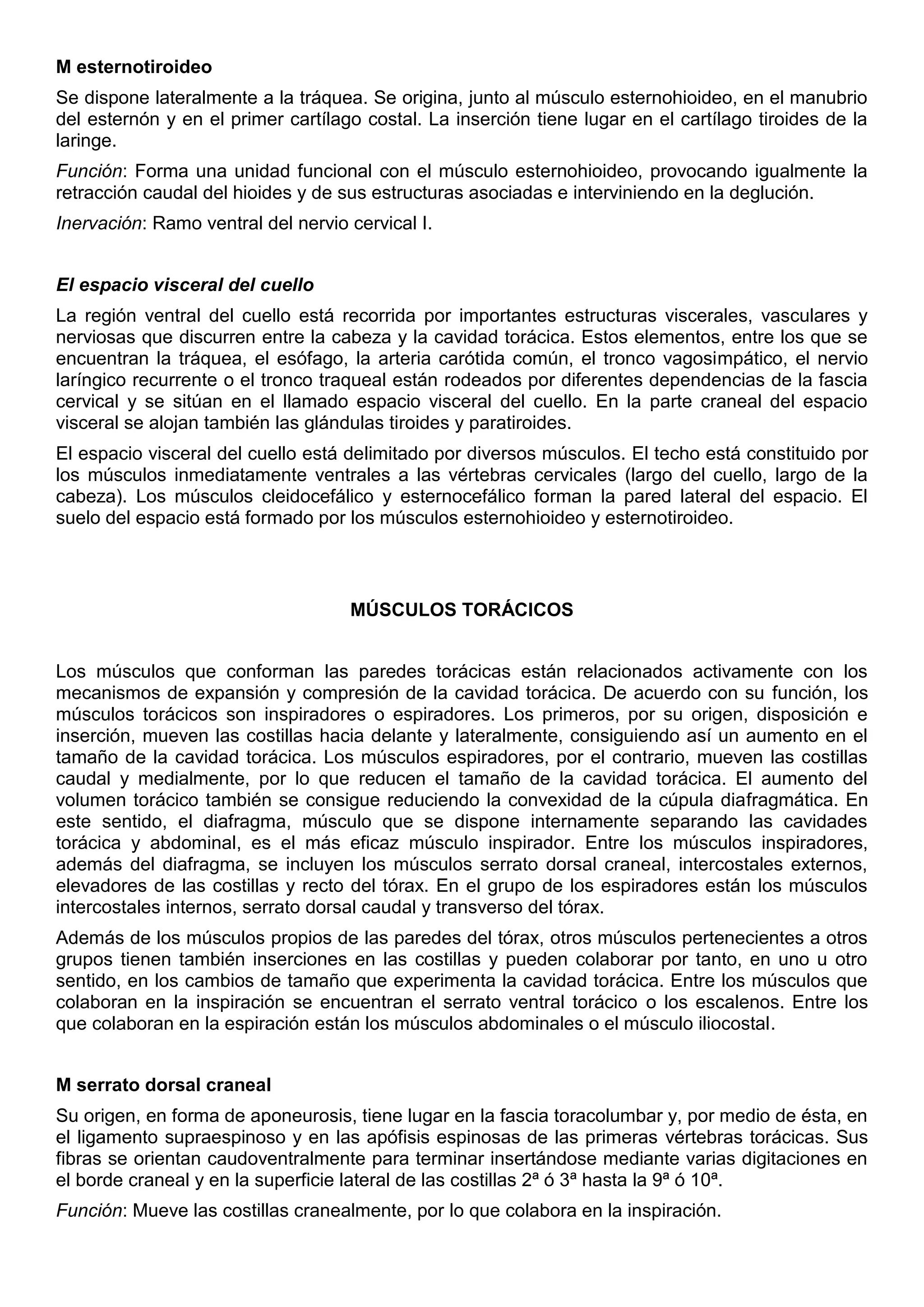 M esternotiroideo
Se dispone lateralmente a la tráquea. Se origina, junto al músculo esternohioideo, en el manubrio
del esternón y en el primer cartílago costal. La inserción tiene lugar en el cartílago tiroides de la
laringe.
Función: Forma una unidad funcional con el músculo esternohioideo, provocando igualmente la
retracción caudal del hioides y de sus estructuras asociadas e interviniendo en la deglución.
Inervación: Ramo ventral del nervio cervical I.
El espacio visceral del cuello
La región ventral del cuello está recorrida por importantes estructuras viscerales, vasculares y
nerviosas que discurren entre la cabeza y la cavidad torácica. Estos elementos, entre los que se
encuentran la tráquea, el esófago, la arteria carótida común, el tronco vagosimpático, el nervio
laríngico recurrente o el tronco traqueal están rodeados por diferentes dependencias de la fascia
cervical y se sitúan en el llamado espacio visceral del cuello. En la parte craneal del espacio
visceral se alojan también las glándulas tiroides y paratiroides.
El espacio visceral del cuello está delimitado por diversos músculos. El techo está constituido por
los músculos inmediatamente ventrales a las vértebras cervicales (largo del cuello, largo de la
cabeza). Los músculos cleidocefálico y esternocefálico forman la pared lateral del espacio. El
suelo del espacio está formado por los músculos esternohioideo y esternotiroideo.
MÚSCULOS TORÁCICOS
Los músculos que conforman las paredes torácicas están relacionados activamente con los
mecanismos de expansión y compresión de la cavidad torácica. De acuerdo con su función, los
músculos torácicos son inspiradores o espiradores. Los primeros, por su origen, disposición e
inserción, mueven las costillas hacia delante y lateralmente, consiguiendo así un aumento en el
tamaño de la cavidad torácica. Los músculos espiradores, por el contrario, mueven las costillas
caudal y medialmente, por lo que reducen el tamaño de la cavidad torácica. El aumento del
volumen torácico también se consigue reduciendo la convexidad de la cúpula diafragmática. En
este sentido, el diafragma, músculo que se dispone internamente separando las cavidades
torácica y abdominal, es el más eficaz músculo inspirador. Entre los músculos inspiradores,
además del diafragma, se incluyen los músculos serrato dorsal craneal, intercostales externos,
elevadores de las costillas y recto del tórax. En el grupo de los espiradores están los músculos
intercostales internos, serrato dorsal caudal y transverso del tórax.
Además de los músculos propios de las paredes del tórax, otros músculos pertenecientes a otros
grupos tienen también inserciones en las costillas y pueden colaborar por tanto, en uno u otro
sentido, en los cambios de tamaño que experimenta la cavidad torácica. Entre los músculos que
colaboran en la inspiración se encuentran el serrato ventral torácico o los escalenos. Entre los
que colaboran en la espiración están los músculos abdominales o el músculo iliocostal.
M serrato dorsal craneal
Su origen, en forma de aponeurosis, tiene lugar en la fascia toracolumbar y, por medio de ésta, en
el ligamento supraespinoso y en las apófisis espinosas de las primeras vértebras torácicas. Sus
fibras se orientan caudoventralmente para terminar insertándose mediante varias digitaciones en
el borde craneal y en la superficie lateral de las costillas 2ª ó 3ª hasta la 9ª ó 10ª.
Función: Mueve las costillas cranealmente, por lo que colabora en la inspiración.
 