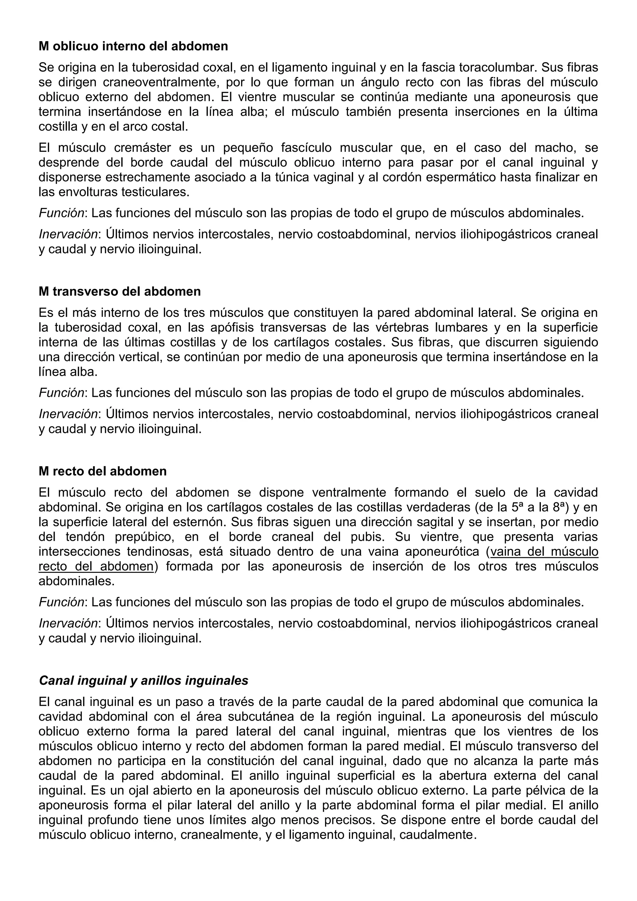 M oblicuo interno del abdomen
Se origina en la tuberosidad coxal, en el ligamento inguinal y en la fascia toracolumbar. Sus fibras
se dirigen craneoventralmente, por lo que forman un ángulo recto con las fibras del músculo
oblicuo externo del abdomen. El vientre muscular se continúa mediante una aponeurosis que
termina insertándose en la línea alba; el músculo también presenta inserciones en la última
costilla y en el arco costal.
El músculo cremáster es un pequeño fascículo muscular que, en el caso del macho, se
desprende del borde caudal del músculo oblicuo interno para pasar por el canal inguinal y
disponerse estrechamente asociado a la túnica vaginal y al cordón espermático hasta finalizar en
las envolturas testiculares.
Función: Las funciones del músculo son las propias de todo el grupo de músculos abdominales.
Inervación: Últimos nervios intercostales, nervio costoabdominal, nervios iliohipogástricos craneal
y caudal y nervio ilioinguinal.
M transverso del abdomen
Es el más interno de los tres músculos que constituyen la pared abdominal lateral. Se origina en
la tuberosidad coxal, en las apófisis transversas de las vértebras lumbares y en la superficie
interna de las últimas costillas y de los cartílagos costales. Sus fibras, que discurren siguiendo
una dirección vertical, se continúan por medio de una aponeurosis que termina insertándose en la
línea alba.
Función: Las funciones del músculo son las propias de todo el grupo de músculos abdominales.
Inervación: Últimos nervios intercostales, nervio costoabdominal, nervios iliohipogástricos craneal
y caudal y nervio ilioinguinal.
M recto del abdomen
El músculo recto del abdomen se dispone ventralmente formando el suelo de la cavidad
abdominal. Se origina en los cartílagos costales de las costillas verdaderas (de la 5ª a la 8ª) y en
la superficie lateral del esternón. Sus fibras siguen una dirección sagital y se insertan, por medio
del tendón prepúbico, en el borde craneal del pubis. Su vientre, que presenta varias
intersecciones tendinosas, está situado dentro de una vaina aponeurótica (vaina del músculo
recto del abdomen) formada por las aponeurosis de inserción de los otros tres músculos
abdominales.
Función: Las funciones del músculo son las propias de todo el grupo de músculos abdominales.
Inervación: Últimos nervios intercostales, nervio costoabdominal, nervios iliohipogástricos craneal
y caudal y nervio ilioinguinal.
Canal inguinal y anillos inguinales
El canal inguinal es un paso a través de la parte caudal de la pared abdominal que comunica la
cavidad abdominal con el área subcutánea de la región inguinal. La aponeurosis del músculo
oblicuo externo forma la pared lateral del canal inguinal, mientras que los vientres de los
músculos oblicuo interno y recto del abdomen forman la pared medial. El músculo transverso del
abdomen no participa en la constitución del canal inguinal, dado que no alcanza la parte más
caudal de la pared abdominal. El anillo inguinal superficial es la abertura externa del canal
inguinal. Es un ojal abierto en la aponeurosis del músculo oblicuo externo. La parte pélvica de la
aponeurosis forma el pilar lateral del anillo y la parte abdominal forma el pilar medial. El anillo
inguinal profundo tiene unos límites algo menos precisos. Se dispone entre el borde caudal del
músculo oblicuo interno, cranealmente, y el ligamento inguinal, caudalmente.
 