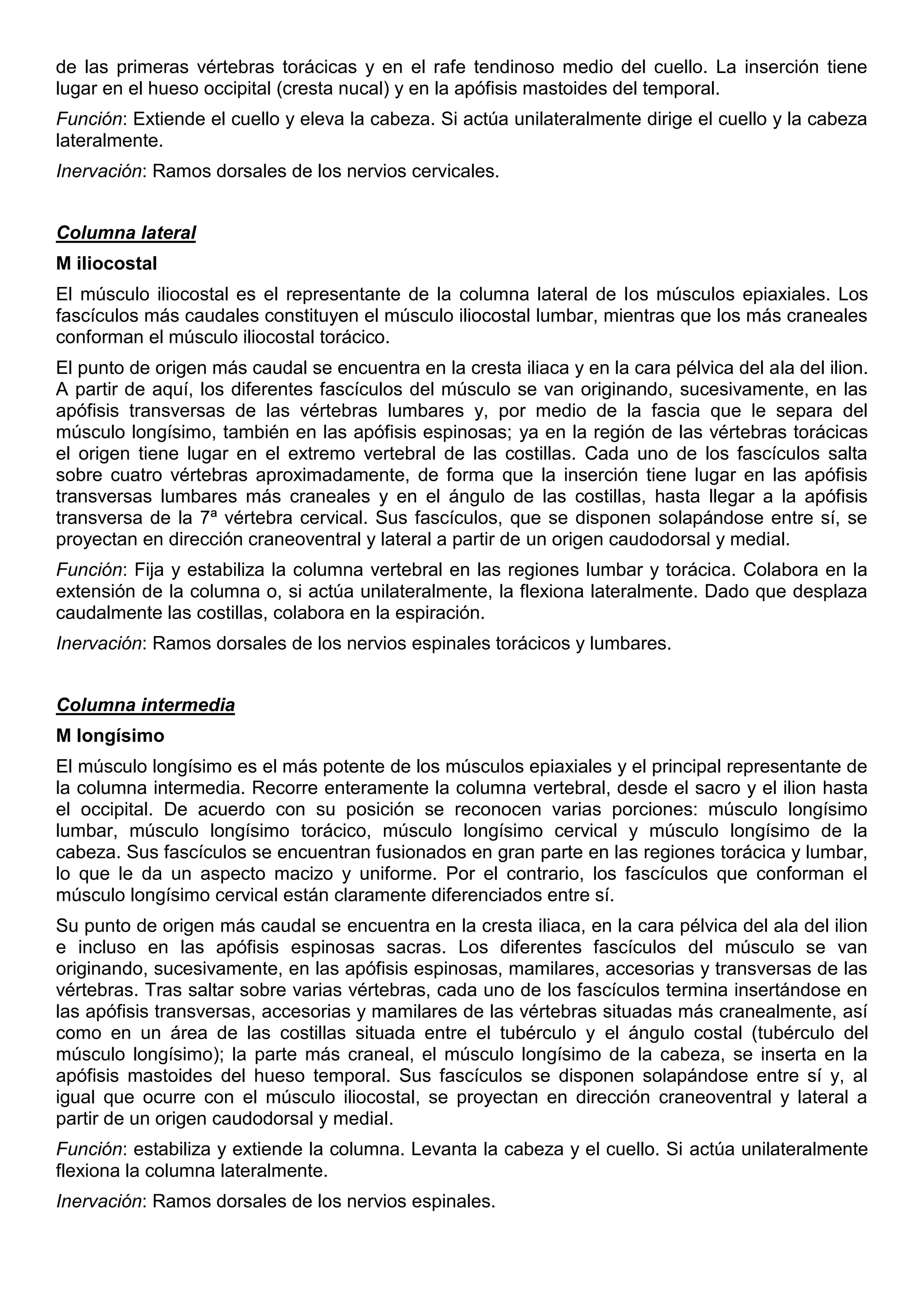 de las primeras vértebras torácicas y en el rafe tendinoso medio del cuello. La inserción tiene
lugar en el hueso occipital (cresta nucal) y en la apófisis mastoides del temporal.
Función: Extiende el cuello y eleva la cabeza. Si actúa unilateralmente dirige el cuello y la cabeza
lateralmente.
Inervación: Ramos dorsales de los nervios cervicales.
Columna lateral
M iliocostal
El músculo iliocostal es el representante de la columna lateral de los músculos epiaxiales. Los
fascículos más caudales constituyen el músculo iliocostal lumbar, mientras que los más craneales
conforman el músculo iliocostal torácico.
El punto de origen más caudal se encuentra en la cresta iliaca y en la cara pélvica del ala del ilion.
A partir de aquí, los diferentes fascículos del músculo se van originando, sucesivamente, en las
apófisis transversas de las vértebras lumbares y, por medio de la fascia que le separa del
músculo longísimo, también en las apófisis espinosas; ya en la región de las vértebras torácicas
el origen tiene lugar en el extremo vertebral de las costillas. Cada uno de los fascículos salta
sobre cuatro vértebras aproximadamente, de forma que la inserción tiene lugar en las apófisis
transversas lumbares más craneales y en el ángulo de las costillas, hasta llegar a la apófisis
transversa de la 7ª vértebra cervical. Sus fascículos, que se disponen solapándose entre sí, se
proyectan en dirección craneoventral y lateral a partir de un origen caudodorsal y medial.
Función: Fija y estabiliza la columna vertebral en las regiones lumbar y torácica. Colabora en la
extensión de la columna o, si actúa unilateralmente, la flexiona lateralmente. Dado que desplaza
caudalmente las costillas, colabora en la espiración.
Inervación: Ramos dorsales de los nervios espinales torácicos y lumbares.
Columna intermedia
M longísimo
El músculo longísimo es el más potente de los músculos epiaxiales y el principal representante de
la columna intermedia. Recorre enteramente la columna vertebral, desde el sacro y el ilion hasta
el occipital. De acuerdo con su posición se reconocen varias porciones: músculo longísimo
lumbar, músculo longísimo torácico, músculo longísimo cervical y músculo longísimo de la
cabeza. Sus fascículos se encuentran fusionados en gran parte en las regiones torácica y lumbar,
lo que le da un aspecto macizo y uniforme. Por el contrario, los fascículos que conforman el
músculo longísimo cervical están claramente diferenciados entre sí.
Su punto de origen más caudal se encuentra en la cresta iliaca, en la cara pélvica del ala del ilion
e incluso en las apófisis espinosas sacras. Los diferentes fascículos del músculo se van
originando, sucesivamente, en las apófisis espinosas, mamilares, accesorias y transversas de las
vértebras. Tras saltar sobre varias vértebras, cada uno de los fascículos termina insertándose en
las apófisis transversas, accesorias y mamilares de las vértebras situadas más cranealmente, así
como en un área de las costillas situada entre el tubérculo y el ángulo costal (tubérculo del
músculo longísimo); la parte más craneal, el músculo longísimo de la cabeza, se inserta en la
apófisis mastoides del hueso temporal. Sus fascículos se disponen solapándose entre sí y, al
igual que ocurre con el músculo iliocostal, se proyectan en dirección craneoventral y lateral a
partir de un origen caudodorsal y medial.
Función: estabiliza y extiende la columna. Levanta la cabeza y el cuello. Si actúa unilateralmente
flexiona la columna lateralmente.
Inervación: Ramos dorsales de los nervios espinales.
 