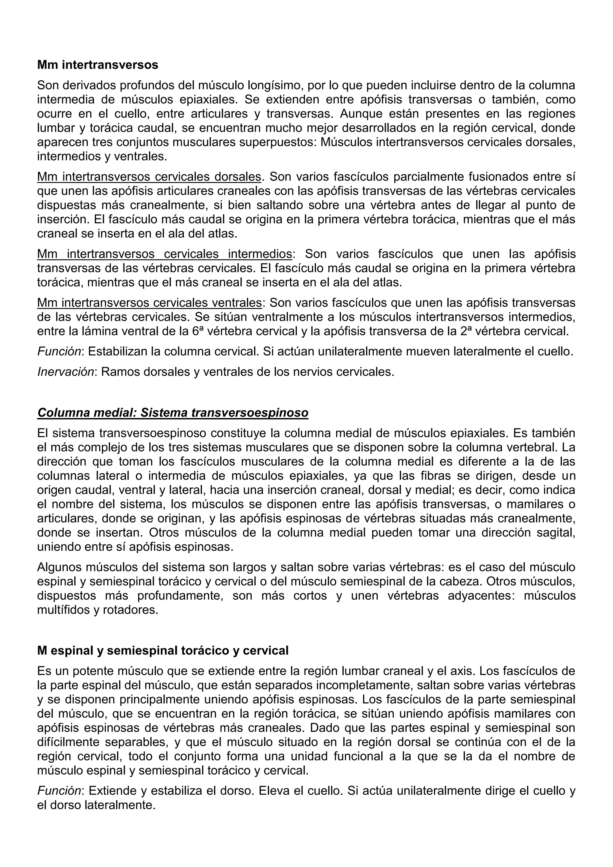 Mm intertransversos
Son derivados profundos del músculo longísimo, por lo que pueden incluirse dentro de la columna
intermedia de músculos epiaxiales. Se extienden entre apófisis transversas o también, como
ocurre en el cuello, entre articulares y transversas. Aunque están presentes en las regiones
lumbar y torácica caudal, se encuentran mucho mejor desarrollados en la región cervical, donde
aparecen tres conjuntos musculares superpuestos: Músculos intertransversos cervicales dorsales,
intermedios y ventrales.
Mm intertransversos cervicales dorsales. Son varios fascículos parcialmente fusionados entre sí
que unen las apófisis articulares craneales con las apófisis transversas de las vértebras cervicales
dispuestas más cranealmente, si bien saltando sobre una vértebra antes de llegar al punto de
inserción. El fascículo más caudal se origina en la primera vértebra torácica, mientras que el más
craneal se inserta en el ala del atlas.
Mm intertransversos cervicales intermedios: Son varios fascículos que unen las apófisis
transversas de las vértebras cervicales. El fascículo más caudal se origina en la primera vértebra
torácica, mientras que el más craneal se inserta en el ala del atlas.
Mm intertransversos cervicales ventrales: Son varios fascículos que unen las apófisis transversas
de las vértebras cervicales. Se sitúan ventralmente a los músculos intertransversos intermedios,
entre la lámina ventral de la 6ª vértebra cervical y la apófisis transversa de la 2ª vértebra cervical.
Función: Estabilizan la columna cervical. Si actúan unilateralmente mueven lateralmente el cuello.
Inervación: Ramos dorsales y ventrales de los nervios cervicales.
Columna medial: Sistema transversoespinoso
El sistema transversoespinoso constituye la columna medial de músculos epiaxiales. Es también
el más complejo de los tres sistemas musculares que se disponen sobre la columna vertebral. La
dirección que toman los fascículos musculares de la columna medial es diferente a la de las
columnas lateral o intermedia de músculos epiaxiales, ya que las fibras se dirigen, desde un
origen caudal, ventral y lateral, hacia una inserción craneal, dorsal y medial; es decir, como indica
el nombre del sistema, los músculos se disponen entre las apófisis transversas, o mamilares o
articulares, donde se originan, y las apófisis espinosas de vértebras situadas más cranealmente,
donde se insertan. Otros músculos de la columna medial pueden tomar una dirección sagital,
uniendo entre sí apófisis espinosas.
Algunos músculos del sistema son largos y saltan sobre varias vértebras: es el caso del músculo
espinal y semiespinal torácico y cervical o del músculo semiespinal de la cabeza. Otros músculos,
dispuestos más profundamente, son más cortos y unen vértebras adyacentes: músculos
multífidos y rotadores.
M espinal y semiespinal torácico y cervical
Es un potente músculo que se extiende entre la región lumbar craneal y el axis. Los fascículos de
la parte espinal del músculo, que están separados incompletamente, saltan sobre varias vértebras
y se disponen principalmente uniendo apófisis espinosas. Los fascículos de la parte semiespinal
del músculo, que se encuentran en la región torácica, se sitúan uniendo apófisis mamilares con
apófisis espinosas de vértebras más craneales. Dado que las partes espinal y semiespinal son
difícilmente separables, y que el músculo situado en la región dorsal se continúa con el de la
región cervical, todo el conjunto forma una unidad funcional a la que se la da el nombre de
músculo espinal y semiespinal torácico y cervical.
Función: Extiende y estabiliza el dorso. Eleva el cuello. Si actúa unilateralmente dirige el cuello y
el dorso lateralmente.
 