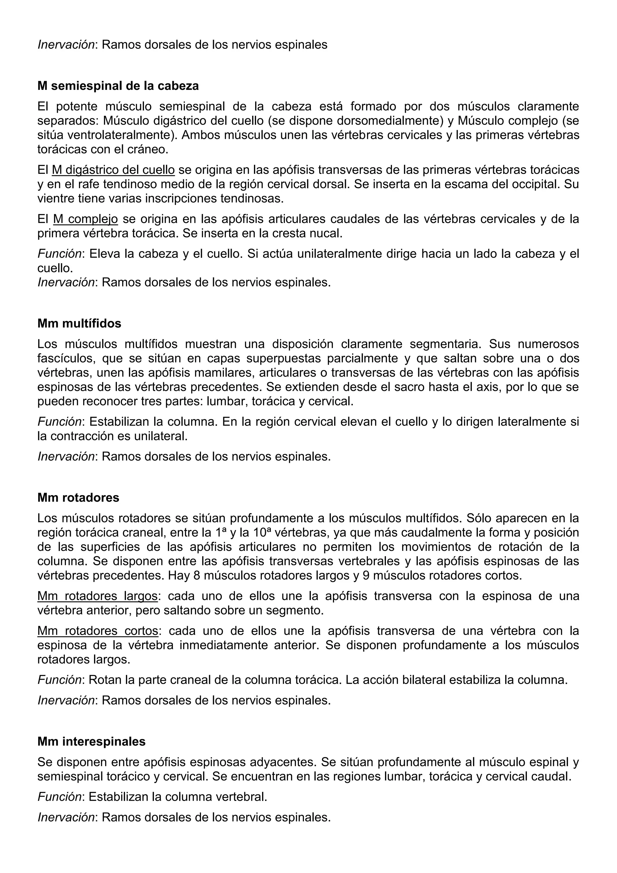 Inervación: Ramos dorsales de los nervios espinales
M semiespinal de la cabeza
El potente músculo semiespinal de la cabeza está formado por dos músculos claramente
separados: Músculo digástrico del cuello (se dispone dorsomedialmente) y Músculo complejo (se
sitúa ventrolateralmente). Ambos músculos unen las vértebras cervicales y las primeras vértebras
torácicas con el cráneo.
El M digástrico del cuello se origina en las apófisis transversas de las primeras vértebras torácicas
y en el rafe tendinoso medio de la región cervical dorsal. Se inserta en la escama del occipital. Su
vientre tiene varias inscripciones tendinosas.
El M complejo se origina en las apófisis articulares caudales de las vértebras cervicales y de la
primera vértebra torácica. Se inserta en la cresta nucal.
Función: Eleva la cabeza y el cuello. Si actúa unilateralmente dirige hacia un lado la cabeza y el
cuello.
Inervación: Ramos dorsales de los nervios espinales.
Mm multífidos
Los músculos multífidos muestran una disposición claramente segmentaria. Sus numerosos
fascículos, que se sitúan en capas superpuestas parcialmente y que saltan sobre una o dos
vértebras, unen las apófisis mamilares, articulares o transversas de las vértebras con las apófisis
espinosas de las vértebras precedentes. Se extienden desde el sacro hasta el axis, por lo que se
pueden reconocer tres partes: lumbar, torácica y cervical.
Función: Estabilizan la columna. En la región cervical elevan el cuello y lo dirigen lateralmente si
la contracción es unilateral.
Inervación: Ramos dorsales de los nervios espinales.
Mm rotadores
Los músculos rotadores se sitúan profundamente a los músculos multífidos. Sólo aparecen en la
región torácica craneal, entre la 1ª y la 10ª vértebras, ya que más caudalmente la forma y posición
de las superficies de las apófisis articulares no permiten los movimientos de rotación de la
columna. Se disponen entre las apófisis transversas vertebrales y las apófisis espinosas de las
vértebras precedentes. Hay 8 músculos rotadores largos y 9 músculos rotadores cortos.
Mm rotadores largos: cada uno de ellos une la apófisis transversa con la espinosa de una
vértebra anterior, pero saltando sobre un segmento.
Mm rotadores cortos: cada uno de ellos une la apófisis transversa de una vértebra con la
espinosa de la vértebra inmediatamente anterior. Se disponen profundamente a los músculos
rotadores largos.
Función: Rotan la parte craneal de la columna torácica. La acción bilateral estabiliza la columna.
Inervación: Ramos dorsales de los nervios espinales.
Mm interespinales
Se disponen entre apófisis espinosas adyacentes. Se sitúan profundamente al músculo espinal y
semiespinal torácico y cervical. Se encuentran en las regiones lumbar, torácica y cervical caudal.
Función: Estabilizan la columna vertebral.
Inervación: Ramos dorsales de los nervios espinales.
 