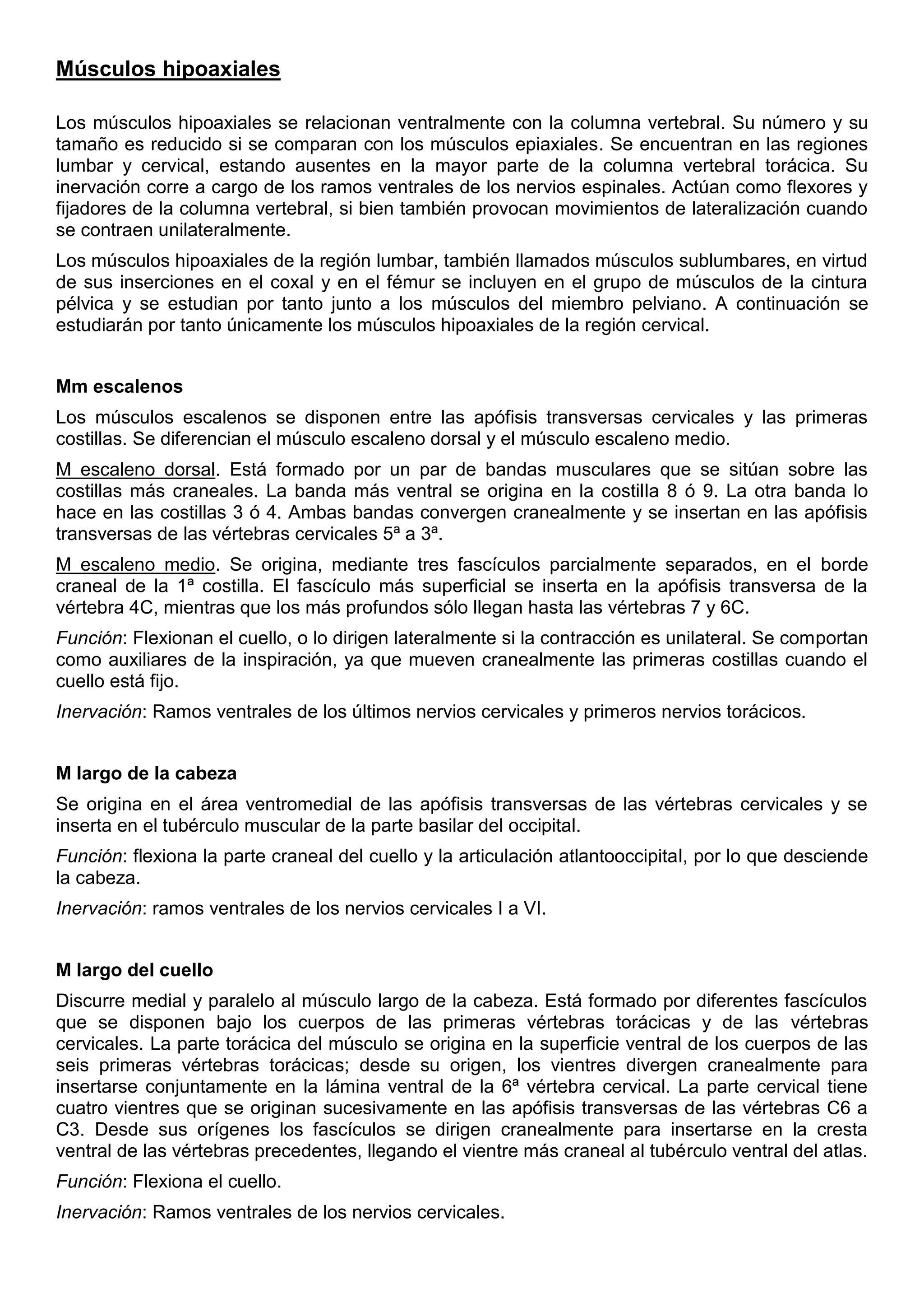 Músculos hipoaxiales
Los músculos hipoaxiales se relacionan ventralmente con la columna vertebral. Su número y su
tamaño es reducido si se comparan con los músculos epiaxiales. Se encuentran en las regiones
lumbar y cervical, estando ausentes en la mayor parte de la columna vertebral torácica. Su
inervación corre a cargo de los ramos ventrales de los nervios espinales. Actúan como flexores y
fijadores de la columna vertebral, si bien también provocan movimientos de lateralización cuando
se contraen unilateralmente.
Los músculos hipoaxiales de la región lumbar, también llamados músculos sublumbares, en virtud
de sus inserciones en el coxal y en el fémur se incluyen en el grupo de músculos de la cintura
pélvica y se estudian por tanto junto a los músculos del miembro pelviano. A continuación se
estudiarán por tanto únicamente los músculos hipoaxiales de la región cervical.
Mm escalenos
Los músculos escalenos se disponen entre las apófisis transversas cervicales y las primeras
costillas. Se diferencian el músculo escaleno dorsal y el músculo escaleno medio.
M escaleno dorsal. Está formado por un par de bandas musculares que se sitúan sobre las
costillas más craneales. La banda más ventral se origina en la costilla 8 ó 9. La otra banda lo
hace en las costillas 3 ó 4. Ambas bandas convergen cranealmente y se insertan en las apófisis
transversas de las vértebras cervicales 5ª a 3ª.
M escaleno medio. Se origina, mediante tres fascículos parcialmente separados, en el borde
craneal de la 1ª costilla. El fascículo más superficial se inserta en la apófisis transversa de la
vértebra 4C, mientras que los más profundos sólo llegan hasta las vértebras 7 y 6C.
Función: Flexionan el cuello, o lo dirigen lateralmente si la contracción es unilateral. Se comportan
como auxiliares de la inspiración, ya que mueven cranealmente las primeras costillas cuando el
cuello está fijo.
Inervación: Ramos ventrales de los últimos nervios cervicales y primeros nervios torácicos.
M largo de la cabeza
Se origina en el área ventromedial de las apófisis transversas de las vértebras cervicales y se
inserta en el tubérculo muscular de la parte basilar del occipital.
Función: flexiona la parte craneal del cuello y la articulación atlantooccipital, por lo que desciende
la cabeza.
Inervación: ramos ventrales de los nervios cervicales I a VI.
M largo del cuello
Discurre medial y paralelo al músculo largo de la cabeza. Está formado por diferentes fascículos
que se disponen bajo los cuerpos de las primeras vértebras torácicas y de las vértebras
cervicales. La parte torácica del músculo se origina en la superficie ventral de los cuerpos de las
seis primeras vértebras torácicas; desde su origen, los vientres divergen cranealmente para
insertarse conjuntamente en la lámina ventral de la 6ª vértebra cervical. La parte cervical tiene
cuatro vientres que se originan sucesivamente en las apófisis transversas de las vértebras C6 a
C3. Desde sus orígenes los fascículos se dirigen cranealmente para insertarse en la cresta
ventral de las vértebras precedentes, llegando el vientre más craneal al tubérculo ventral del atlas.
Función: Flexiona el cuello.
Inervación: Ramos ventrales de los nervios cervicales.
 