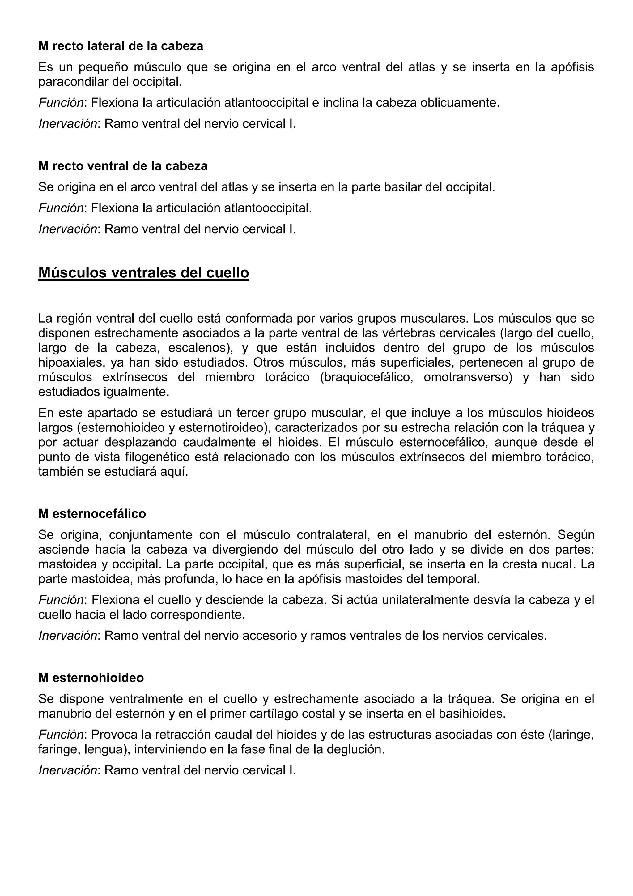 M recto lateral de la cabeza
Es un pequeño músculo que se origina en el arco ventral del atlas y se inserta en la apófisis
paracondilar del occipital.
Función: Flexiona la articulación atlantooccipital e inclina la cabeza oblicuamente.
Inervación: Ramo ventral del nervio cervical I.
M recto ventral de la cabeza
Se origina en el arco ventral del atlas y se inserta en la parte basilar del occipital.
Función: Flexiona la articulación atlantooccipital.
Inervación: Ramo ventral del nervio cervical I.
Músculos ventrales del cuello
La región ventral del cuello está conformada por varios grupos musculares. Los músculos que se
disponen estrechamente asociados a la parte ventral de las vértebras cervicales (largo del cuello,
largo de la cabeza, escalenos), y que están incluidos dentro del grupo de los músculos
hipoaxiales, ya han sido estudiados. Otros músculos, más superficiales, pertenecen al grupo de
músculos extrínsecos del miembro torácico (braquiocefálico, omotransverso) y han sido
estudiados igualmente.
En este apartado se estudiará un tercer grupo muscular, el que incluye a los músculos hioideos
largos (esternohioideo y esternotiroideo), caracterizados por su estrecha relación con la tráquea y
por actuar desplazando caudalmente el hioides. El músculo esternocefálico, aunque desde el
punto de vista filogenético está relacionado con los músculos extrínsecos del miembro torácico,
también se estudiará aquí.
M esternocefálico
Se origina, conjuntamente con el músculo contralateral, en el manubrio del esternón. Según
asciende hacia la cabeza va divergiendo del músculo del otro lado y se divide en dos partes:
mastoidea y occipital. La parte occipital, que es más superficial, se inserta en la cresta nucal. La
parte mastoidea, más profunda, lo hace en la apófisis mastoides del temporal.
Función: Flexiona el cuello y desciende la cabeza. Si actúa unilateralmente desvía la cabeza y el
cuello hacia el lado correspondiente.
Inervación: Ramo ventral del nervio accesorio y ramos ventrales de los nervios cervicales.
M esternohioideo
Se dispone ventralmente en el cuello y estrechamente asociado a la tráquea. Se origina en el
manubrio del esternón y en el primer cartílago costal y se inserta en el basihioides.
Función: Provoca la retracción caudal del hioides y de las estructuras asociadas con éste (laringe,
faringe, lengua), interviniendo en la fase final de la deglución.
Inervación: Ramo ventral del nervio cervical I.
 