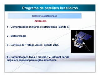 Programa de satélites brasileiros

                    Satélite Geoestacionário

                      Aplicações

1 - Comunicações militares e estratégicas (Banda X)


2 - Meteorologia


3 - Controle de Tráfego Aéreo: acordo 2025



4 - Comunicações fixas e móveis,TV, internet banda
larga, em especial para região amazônica
 