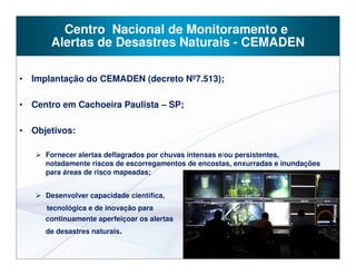 Centro Nacional de Monitoramento e
      Alertas de Desastres Naturais - CEMADEN

• Implantação do CEMADEN (decreto Nº7.513);

• Centro em Cachoeira Paulista – SP;

• Objetivos:

     Fornecer alertas deflagrados por chuvas intensas e/ou persistentes,
     notadamente riscos de escorregamentos de encostas, enxurradas e inundações
     para áreas de risco mapeadas;


     Desenvolver capacidade científica,
     tecnológica e de inovação para
     continuamente aperfeiçoar os alertas
     de desastres naturais.
 