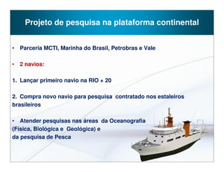 Projeto de pesquisa na plataforma continental


• Parceria MCTI, Marinha do Brasil, Petrobras e Vale

• 2 navios:

1. Lançar primeiro navio na RIO + 20

2. Compra novo navio para pesquisa contratado nos estaleiros
brasileiros

• Atender pesquisas nas áreas da Oceanografia
(Física, Biológica e Geológica) e
da pesquisa de Pesca
 