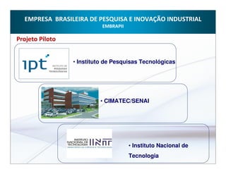 EMPRESA BRASILEIRA DE PESQUISA E INOVAÇÃO INDUSTRIAL
                           EMBRAPII

Projeto Piloto


                 • Instituto de Pesquisas Tecnológicas




                          • CIMATEC/SENAI




                                      • Instituto Nacional de
                                      Tecnologia
 