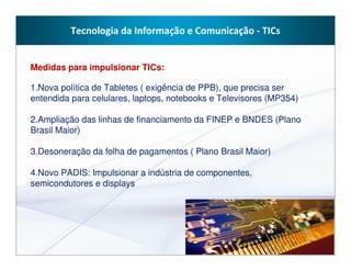 Tecnologia da Informação e Comunicação - TICs


Medidas para impulsionar TICs:

1.Nova política de Tabletes ( exigência de PPB), que precisa ser
entendida para celulares, laptops, notebooks e Televisores (MP354)

2.Ampliação das linhas de financiamento da FINEP e BNDES (Plano
Brasil Maior)

3.Desoneração da folha de pagamentos ( Plano Brasil Maior)

4.Novo PADIS: Impulsionar a indústria de componentes,
semicondutores e displays
 