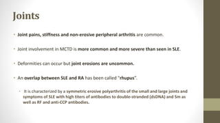 Joints
• Joint pains, stiffness and non-erosive peripheral arthritis are common.
• Joint involvement in MCTD is more common and more severe than seen in SLE.
• Deformities can occur but joint erosions are uncommon.
• An overlap between SLE and RA has been called "rhupus”.
• It is characterized by a symmetric erosive polyarthritis of the small and large joints and
symptoms of SLE with high titers of antibodies to double-stranded (dsDNA) and Sm as
well as RF and anti-CCP antibodies.
 