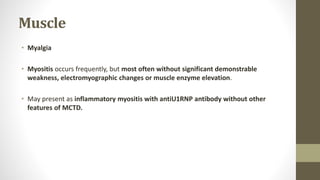 Muscle
• Myalgia
• Myositis occurs frequently, but most often without significant demonstrable
weakness, electromyographic changes or muscle enzyme elevation.
• May present as inflammatory myositis with antiU1RNP antibody without other
features of MCTD.
 