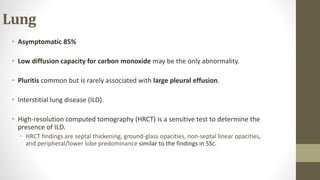 Lung
• Asymptomatic 85%
• Low diffusion capacity for carbon monoxide may be the only abnormality.
• Pluritis common but is rarely associated with large pleural effusion.
• Interstitial lung disease (ILD).
• High-resolution computed tomography (HRCT) is a sensitive test to determine the
presence of ILD.
• HRCT findings are septal thickening, ground-glass opacities, non-septal linear opacities,
and peripheral/lower lobe predominance similar to the findings in SSc.
 