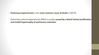 • Pulmonary hypertension is the most common cause of death in MCTD.
• Pulmonary arterial hypertension (PAH) is usually caused by a bland intimal proliferation
and medial hypertrophy of pulmonary arterioles.
 