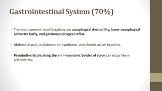 Gastrointestinal System (70%)
• The most common manifestations are oesophageal dysmotility, lower oesophageal
sphincter laxity, and gastrooesophageal reflux.
• Abdominal pain, malabsorption syndrome, and chronic active hepatitis.
• Pseudodiverticula along the antimesenteric border of colon can occur like in
scleroderma.
 