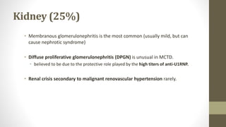 Kidney (25%)
• Membranous glomerulonephritis is the most common (usually mild, but can
cause nephrotic syndrome)
• Diffuse proliferative glomerulonephritis (DPGN) is unusual in MCTD.
• believed to be due to the protective role played by the high titers of anti-U1RNP.
• Renal crisis secondary to malignant renovascular hypertension rarely.
 