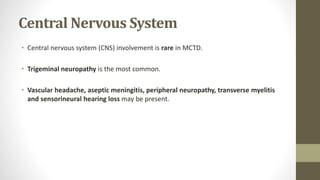 Central Nervous System
• Central nervous system (CNS) involvement is rare in MCTD.
• Trigeminal neuropathy is the most common.
• Vascular headache, aseptic meningitis, peripheral neuropathy, transverse myelitis
and sensorineural hearing loss may be present.
 