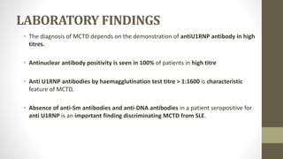 LABORATORY FINDINGS
• The diagnosis of MCTD depends on the demonstration of antiU1RNP antibody in high
titres.
• Antinuclear antibody positivity is seen in 100% of patients in high titre
• Anti U1RNP antibodies by haemagglutination test titre > 1:1600 is characteristic
feature of MCTD.
• Absence of anti-Sm antibodies and anti-DNA antibodies in a patient seropositive for
anti U1RNP is an important finding discriminating MCTD from SLE.
 