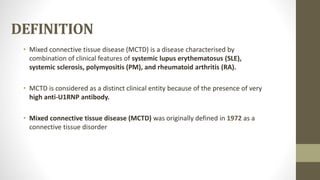 DEFINITION
• Mixed connective tissue disease (MCTD) is a disease characterised by
combination of clinical features of systemic lupus erythematosus (SLE),
systemic sclerosis, polymyositis (PM), and rheumatoid arthritis (RA).
• MCTD is considered as a distinct clinical entity because of the presence of very
high anti-U1RNP antibody.
• Mixed connective tissue disease (MCTD) was originally defined in 1972 as a
connective tissue disorder
 