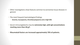 • Other investigations show features common to connective tissue diseases in
general.
• The most frequent haematological findings
• Anemia, leucopaenia, thrombocytopaenia and a high ESR.
• Serum immunoglobulins may be extremely high, with IgG concentrations
reaching more than 40 g/l.
• Rheumatoid factors are increased approximately 70% of patients.
 