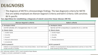 DIAGNOSIS
• The diagnosis of MCTD is clinicoserologic findings. The two diagnostic criteria for MCTD
that are widely employed are Alarcon-Segovia’s Criteria and Kahn’s Criteria. 63% sensitive;
86 % specific
 