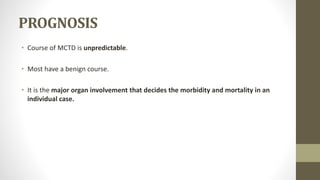 PROGNOSIS
• Course of MCTD is unpredictable.
• Most have a benign course.
• It is the major organ involvement that decides the morbidity and mortality in an
individual case.
 