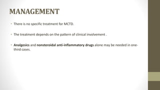 MANAGEMENT
• There is no specific treatment for MCTD.
• The treatment depends on the pattern of clinical involvement .
• Analgesics and nonsteroidal anti-inflammatory drugs alone may be needed in one-
third cases.
 