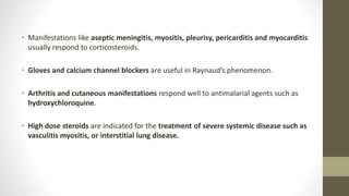 • Manifestations like aseptic meningitis, myositis, pleurisy, pericarditis and myocarditis
usually respond to corticosteroids.
• Gloves and calcium channel blockers are useful in Raynaud’s phenomenon.
• Arthritis and cutaneous manifestations respond well to antimalarial agents such as
hydroxychloroquine.
• High dose steroids are indicated for the treatment of severe systemic disease such as
vasculitis myositis, or interstitial lung disease.
 