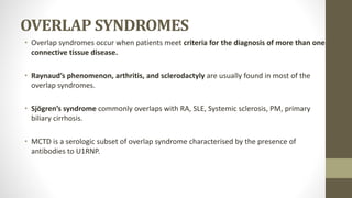 OVERLAP SYNDROMES
• Overlap syndromes occur when patients meet criteria for the diagnosis of more than one
connective tissue disease.
• Raynaud’s phenomenon, arthritis, and sclerodactyly are usually found in most of the
overlap syndromes.
• Sjögren’s syndrome commonly overlaps with RA, SLE, Systemic sclerosis, PM, primary
biliary cirrhosis.
• MCTD is a serologic subset of overlap syndrome characterised by the presence of
antibodies to U1RNP.
 