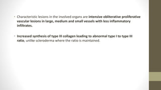 • Characteristic lesions in the involved organs are intensive obliterative proliferative
vascular lesions in large, medium and small vessels with less inflammatory
infiltrates.
• Increased synthesis of type III collagen leading to abnormal type I to type III
ratio, unlike scleroderma where the ratio is maintained.
 