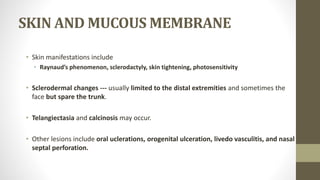 SKIN AND MUCOUS MEMBRANE
• Skin manifestations include
• Raynaud’s phenomenon, sclerodactyly, skin tightening, photosensitivity
• Sclerodermal changes --- usually limited to the distal extremities and sometimes the
face but spare the trunk.
• Telangiectasia and calcinosis may occur.
• Other lesions include oral uclerations, orogenital ulceration, livedo vasculitis, and nasal
septal perforation.
 