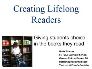Creating Lifelong
    Readers
     Giving students choice
     in the books they read
               Beth Shaum
               St. Paul Catholic School
               Grosse Pointe Farms, MI
               bethshaum@gmail.com
               Twitter: @FoodieBooklvr
 