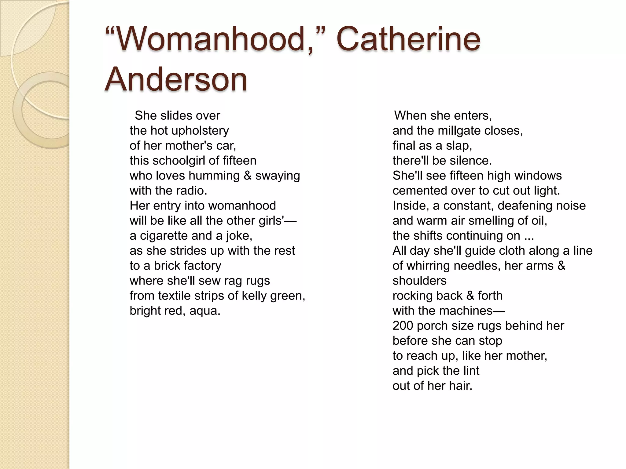 “Womanhood,” Catherine
Anderson
  She slides over                      When she enters,
 the hot upholstery                    and the millgate closes,
 of her mother's car,                  final as a slap,
 this schoolgirl of fifteen            there'll be silence.
 who loves humming & swaying           She'll see fifteen high windows
 with the radio.                       cemented over to cut out light.
 Her entry into womanhood              Inside, a constant, deafening noise
 will be like all the other girls'—    and warm air smelling of oil,
 a cigarette and a joke,               the shifts continuing on ...
 as she strides up with the rest       All day she'll guide cloth along a line
 to a brick factory                    of whirring needles, her arms &
 where she'll sew rag rugs             shoulders
 from textile strips of kelly green,   rocking back & forth
 bright red, aqua.                     with the machines—
                                       200 porch size rugs behind her
                                       before she can stop
                                       to reach up, like her mother,
                                       and pick the lint
                                       out of her hair.
 