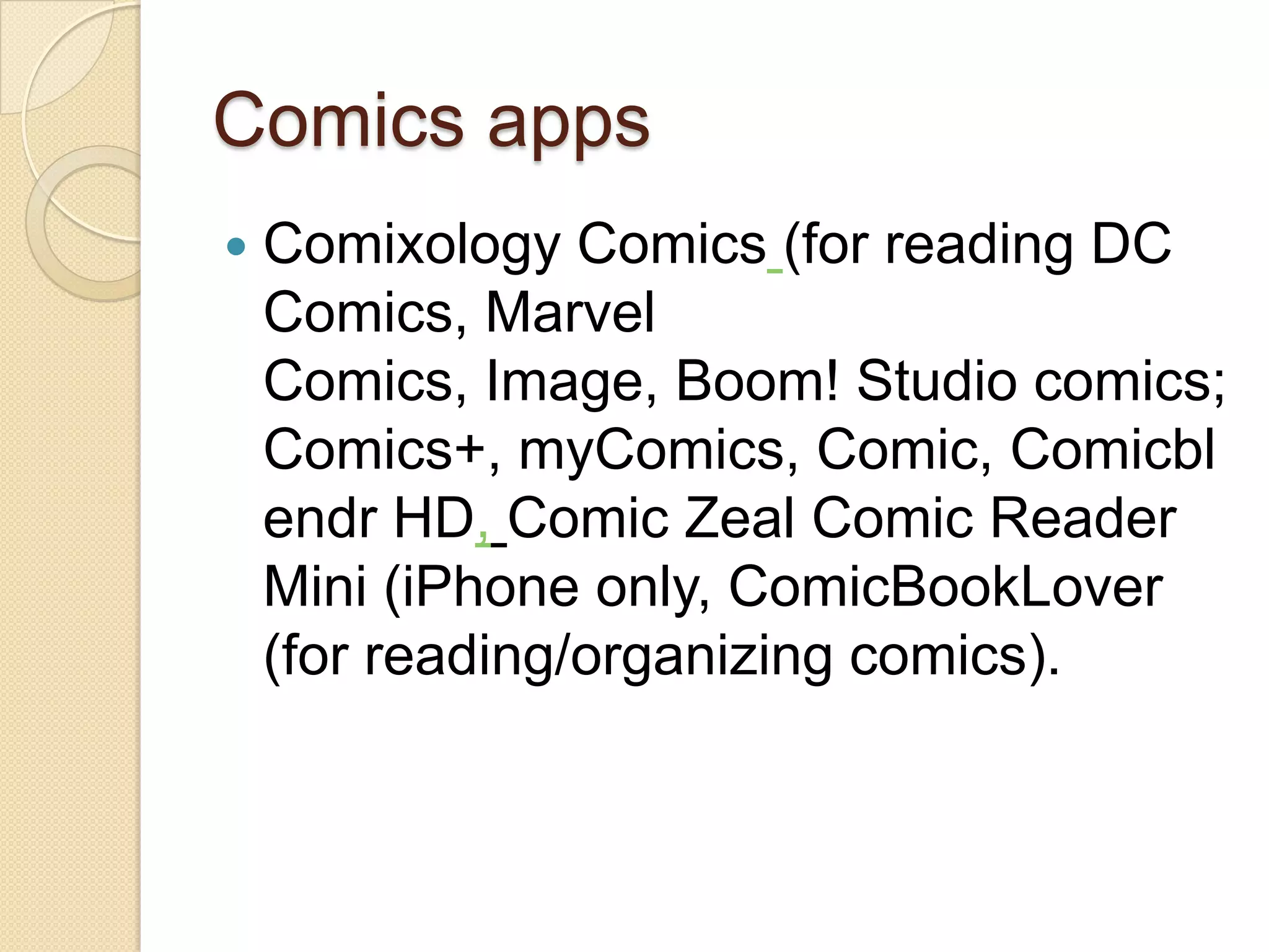 Comics apps
   Comixology Comics (for reading DC
    Comics, Marvel
    Comics, Image, Boom! Studio comics;
    Comics+, myComics, Comic, Comicbl
    endr HD, Comic Zeal Comic Reader
    Mini (iPhone only, ComicBookLover
    (for reading/organizing comics).
 