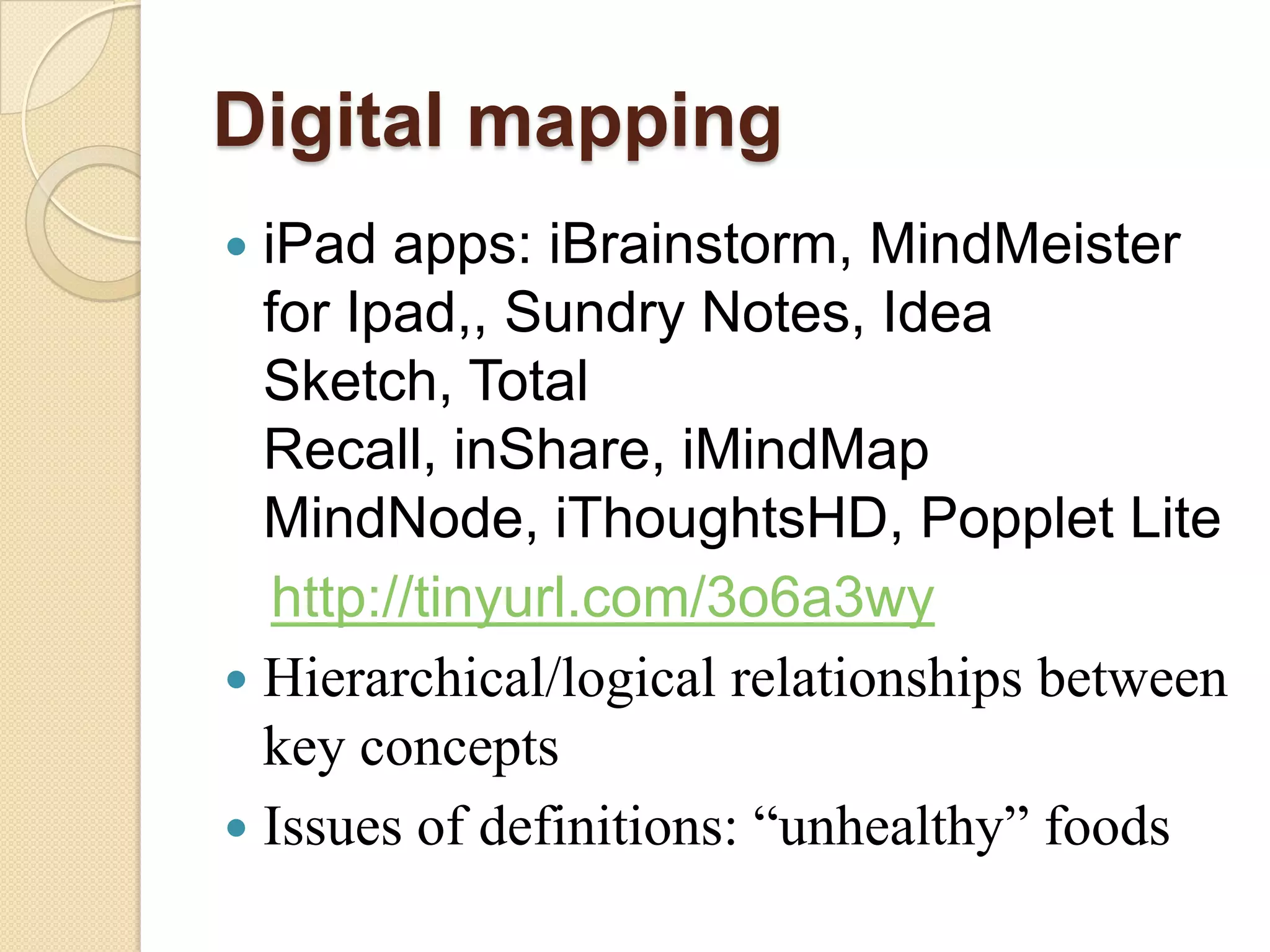 Digital mapping
 iPad apps: iBrainstorm, MindMeister
  for Ipad,, Sundry Notes, Idea
  Sketch, Total
  Recall, inShare, iMindMap
  MindNode, iThoughtsHD, Popplet Lite
   http://tinyurl.com/3o6a3wy
 Hierarchical/logical relationships between
  key concepts
 Issues of definitions: “unhealthy” foods
 