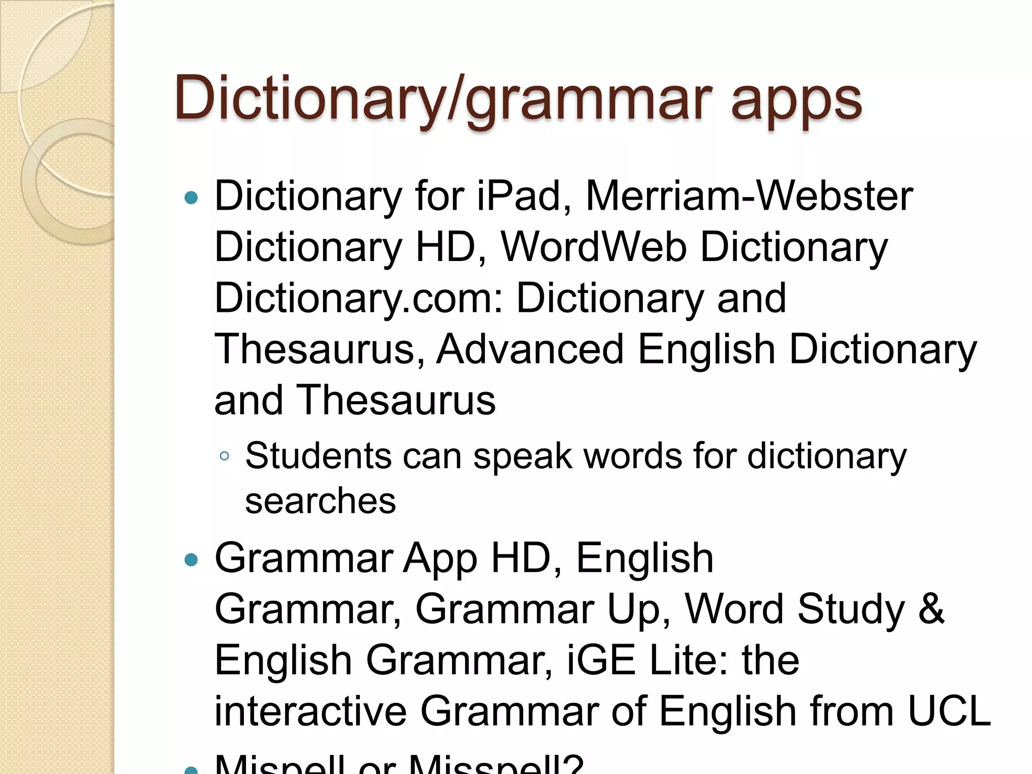 Dictionary/grammar apps
   Dictionary for iPad, Merriam-Webster
    Dictionary HD, WordWeb Dictionary
    Dictionary.com: Dictionary and
    Thesaurus, Advanced English Dictionary
    and Thesaurus
    ◦ Students can speak words for dictionary
      searches
   Grammar App HD, English
    Grammar, Grammar Up, Word Study &
    English Grammar, iGE Lite: the
    interactive Grammar of English from UCL
 