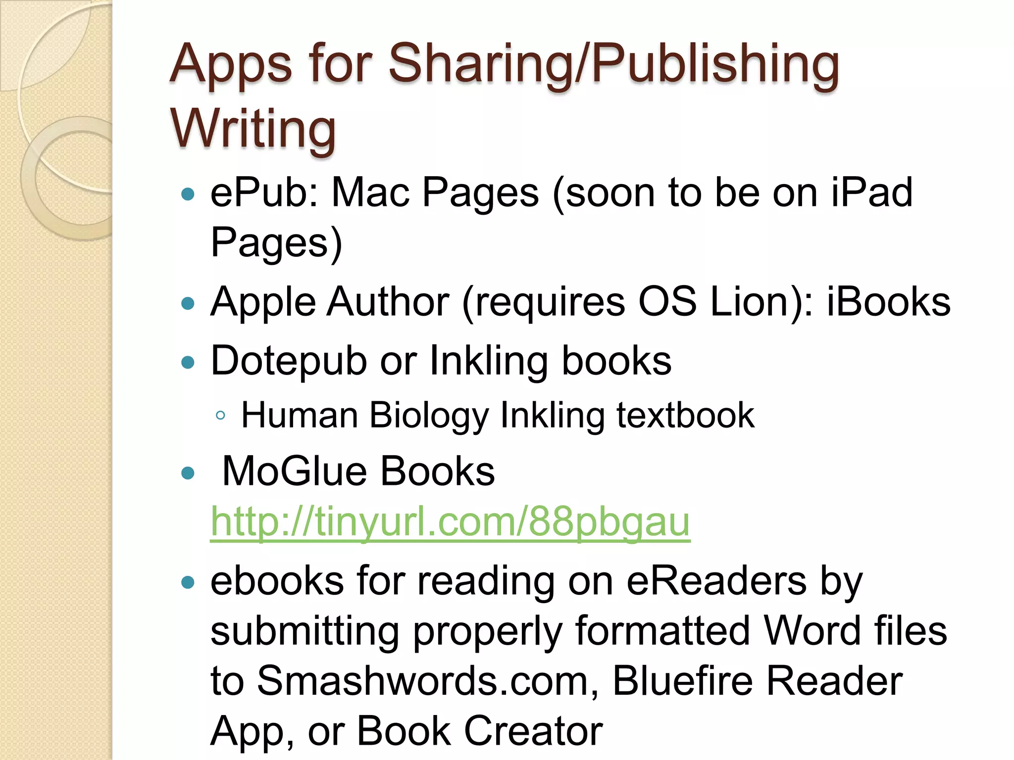 Apps for Sharing/Publishing
Writing
   ePub: Mac Pages (soon to be on iPad
    Pages)
   Apple Author (requires OS Lion): iBooks
   Dotepub or Inkling books
    ◦ Human Biology Inkling textbook
    MoGlue Books
    http://tinyurl.com/88pbgau
   ebooks for reading on eReaders by
    submitting properly formatted Word files
    to Smashwords.com, Bluefire Reader
    App, or Book Creator
 