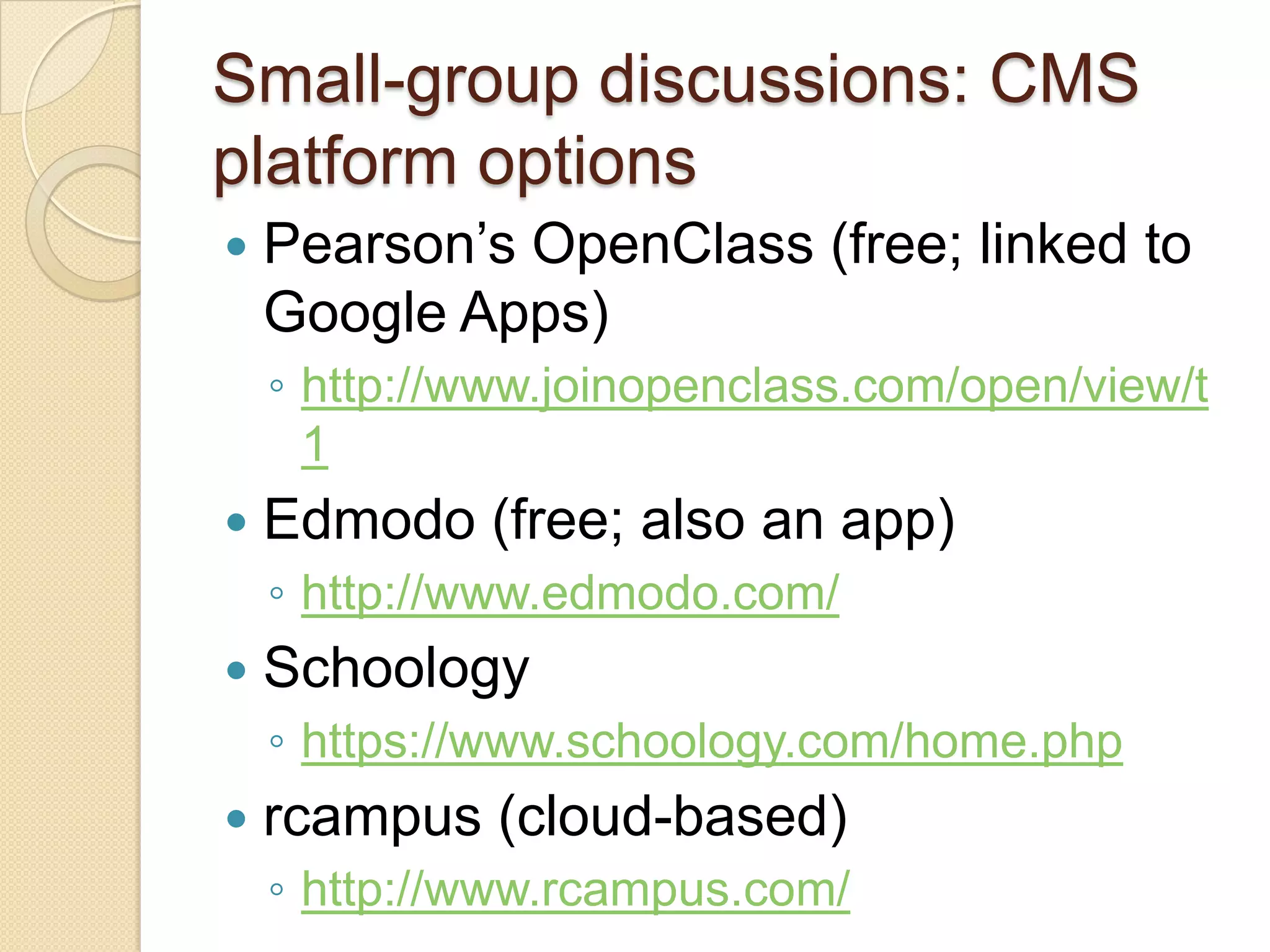 Small-group discussions: CMS
platform options
   Pearson’s OpenClass (free; linked to
    Google Apps)
    ◦ http://www.joinopenclass.com/open/view/t
      1
   Edmodo (free; also an app)
    ◦ http://www.edmodo.com/
   Schoology
    ◦ https://www.schoology.com/home.php
   rcampus (cloud-based)
    ◦ http://www.rcampus.com/
 