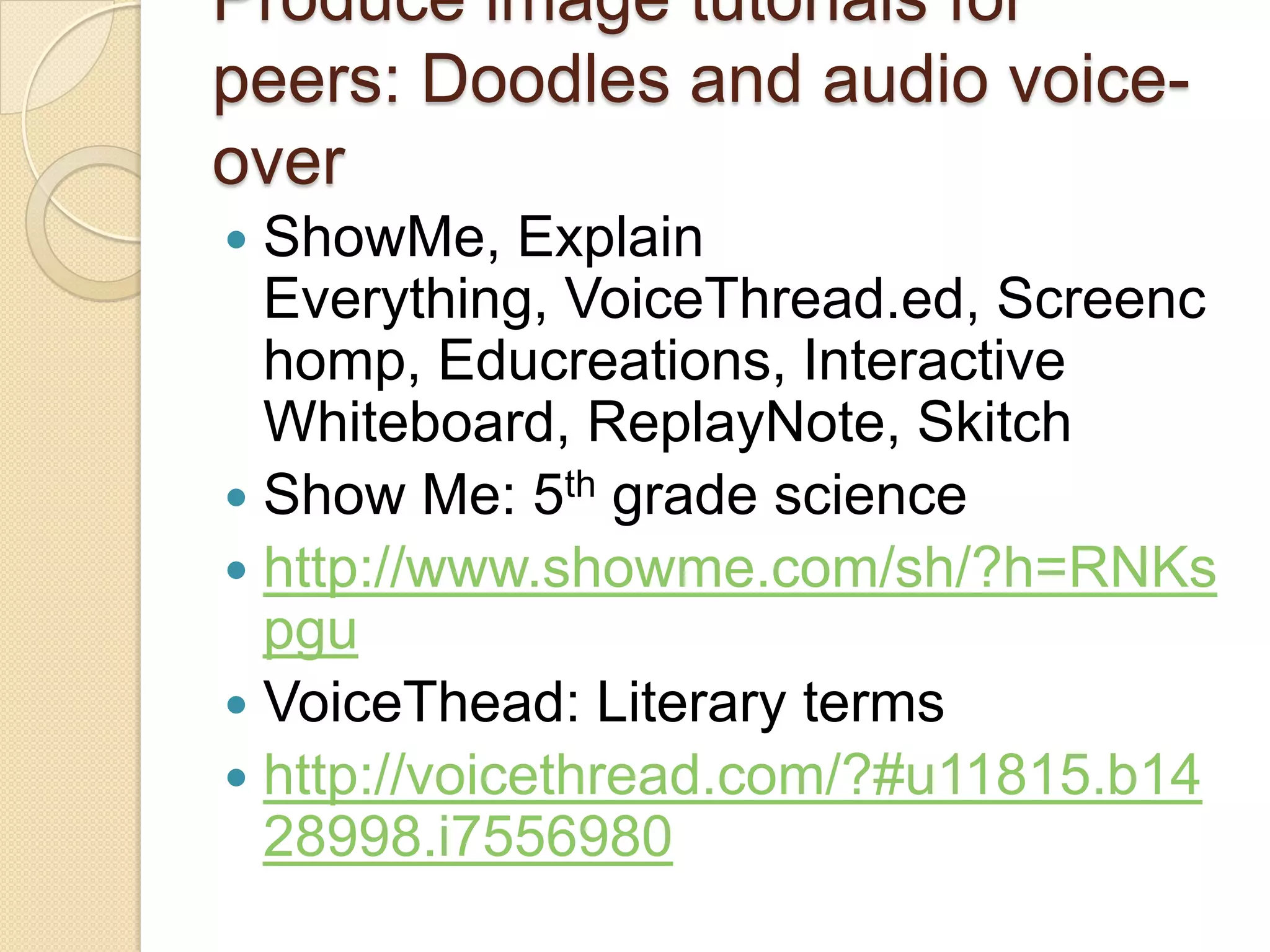 Produce image tutorials for
peers: Doodles and audio voice-
over
 ShowMe, Explain
  Everything, VoiceThread.ed, Screenc
  homp, Educreations, Interactive
  Whiteboard, ReplayNote, Skitch
 Show Me: 5th grade science
 http://www.showme.com/sh/?h=RNKs
  pgu
 VoiceThead: Literary terms
 http://voicethread.com/?#u11815.b14
  28998.i7556980
 
