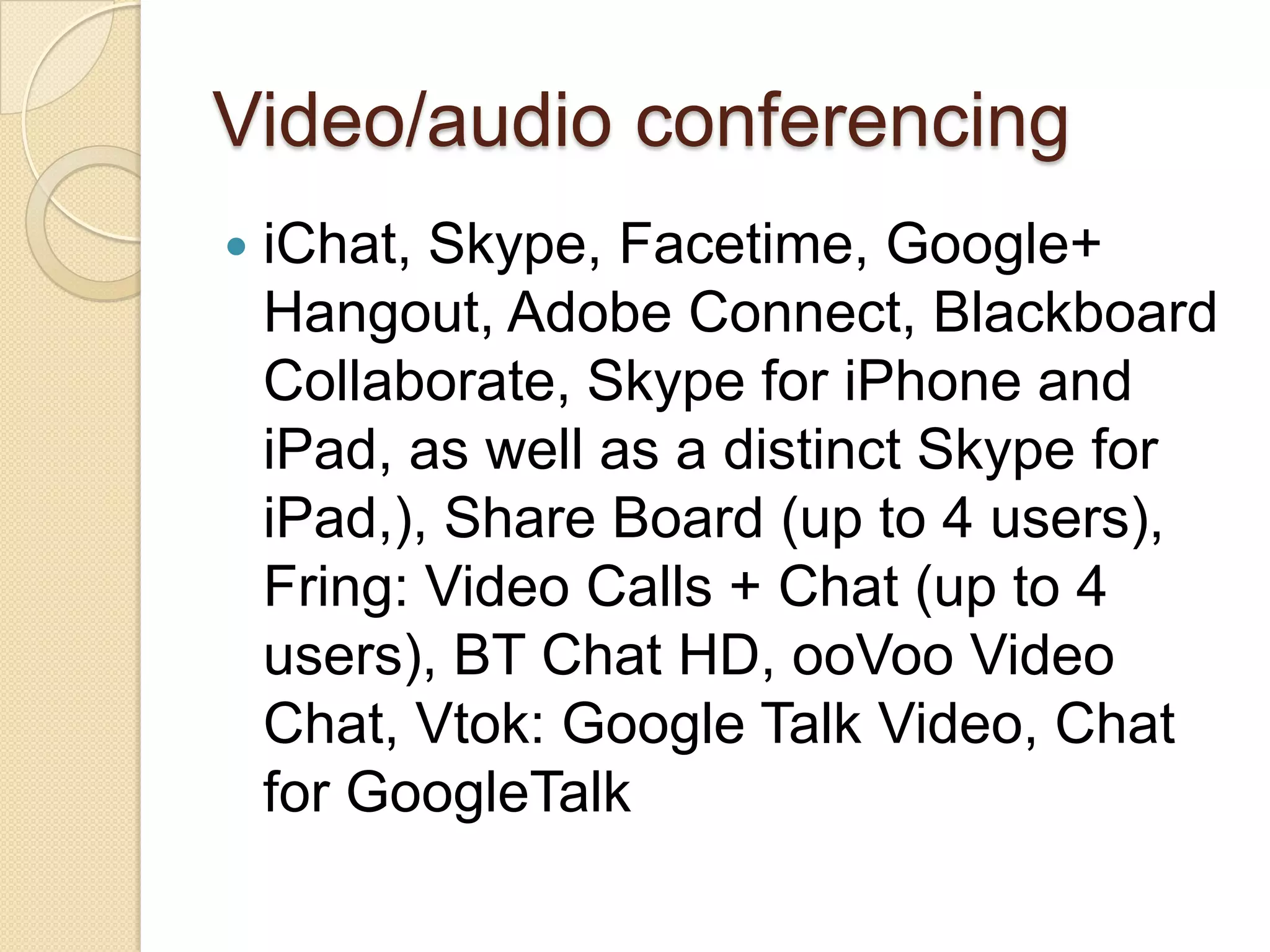 Video/audio conferencing
   iChat, Skype, Facetime, Google+
    Hangout, Adobe Connect, Blackboard
    Collaborate, Skype for iPhone and
    iPad, as well as a distinct Skype for
    iPad,), Share Board (up to 4 users),
    Fring: Video Calls + Chat (up to 4
    users), BT Chat HD, ooVoo Video
    Chat, Vtok: Google Talk Video, Chat
    for GoogleTalk
 