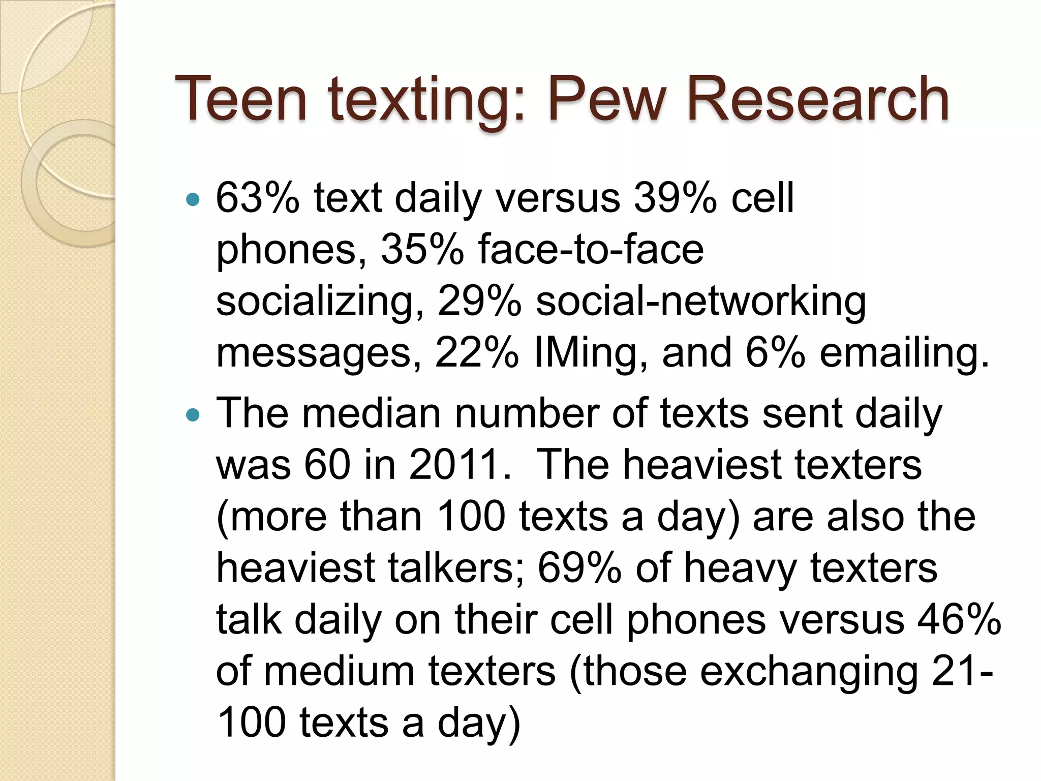 Teen texting: Pew Research
   63% text daily versus 39% cell
    phones, 35% face-to-face
    socializing, 29% social-networking
    messages, 22% IMing, and 6% emailing.
   The median number of texts sent daily
    was 60 in 2011. The heaviest texters
    (more than 100 texts a day) are also the
    heaviest talkers; 69% of heavy texters
    talk daily on their cell phones versus 46%
    of medium texters (those exchanging 21-
    100 texts a day)
 