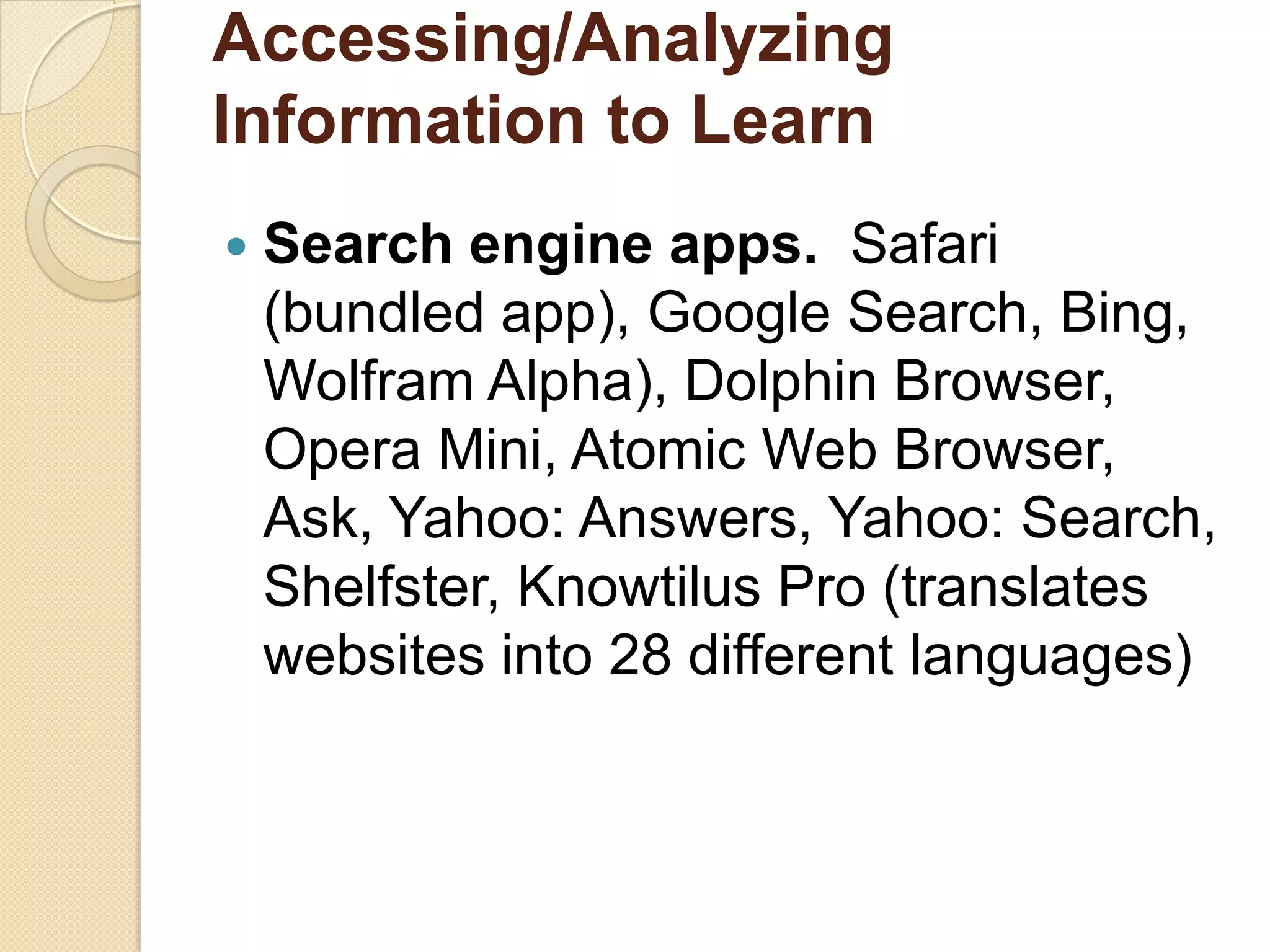Accessing/Analyzing
Information to Learn
   Search engine apps. Safari
    (bundled app), Google Search, Bing,
    Wolfram Alpha), Dolphin Browser,
    Opera Mini, Atomic Web Browser,
    Ask, Yahoo: Answers, Yahoo: Search,
    Shelfster, Knowtilus Pro (translates
    websites into 28 different languages)
 