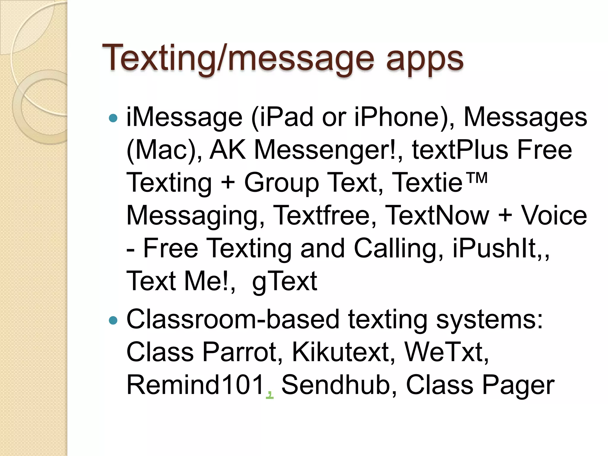 Texting/message apps
 iMessage (iPad or iPhone), Messages
  (Mac), AK Messenger!, textPlus Free
  Texting + Group Text, Textie™
  Messaging, Textfree, TextNow + Voice
  - Free Texting and Calling, iPushIt,,
  Text Me!, gText
 Classroom-based texting systems:
  Class Parrot, Kikutext, WeTxt,
  Remind101, Sendhub, Class Pager
 