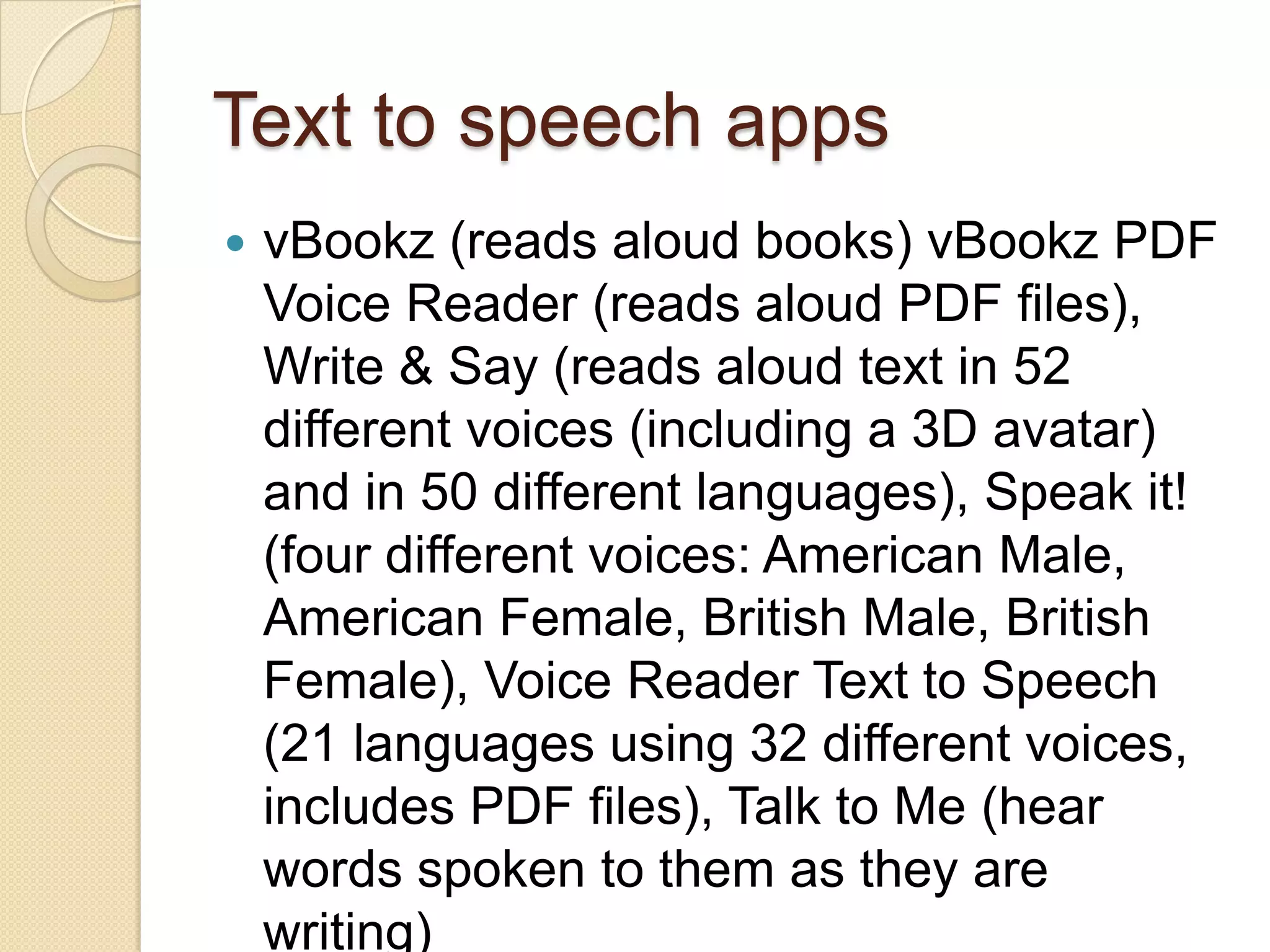 Text to speech apps
   vBookz (reads aloud books) vBookz PDF
    Voice Reader (reads aloud PDF files),
    Write & Say (reads aloud text in 52
    different voices (including a 3D avatar)
    and in 50 different languages), Speak it!
    (four different voices: American Male,
    American Female, British Male, British
    Female), Voice Reader Text to Speech
    (21 languages using 32 different voices,
    includes PDF files), Talk to Me (hear
    words spoken to them as they are
    writing)
 