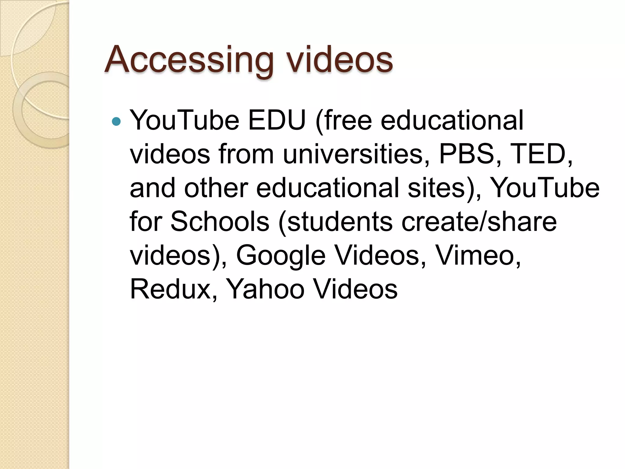 Accessing videos
   YouTube EDU (free educational
    videos from universities, PBS, TED,
    and other educational sites), YouTube
    for Schools (students create/share
    videos), Google Videos, Vimeo,
    Redux, Yahoo Videos
 