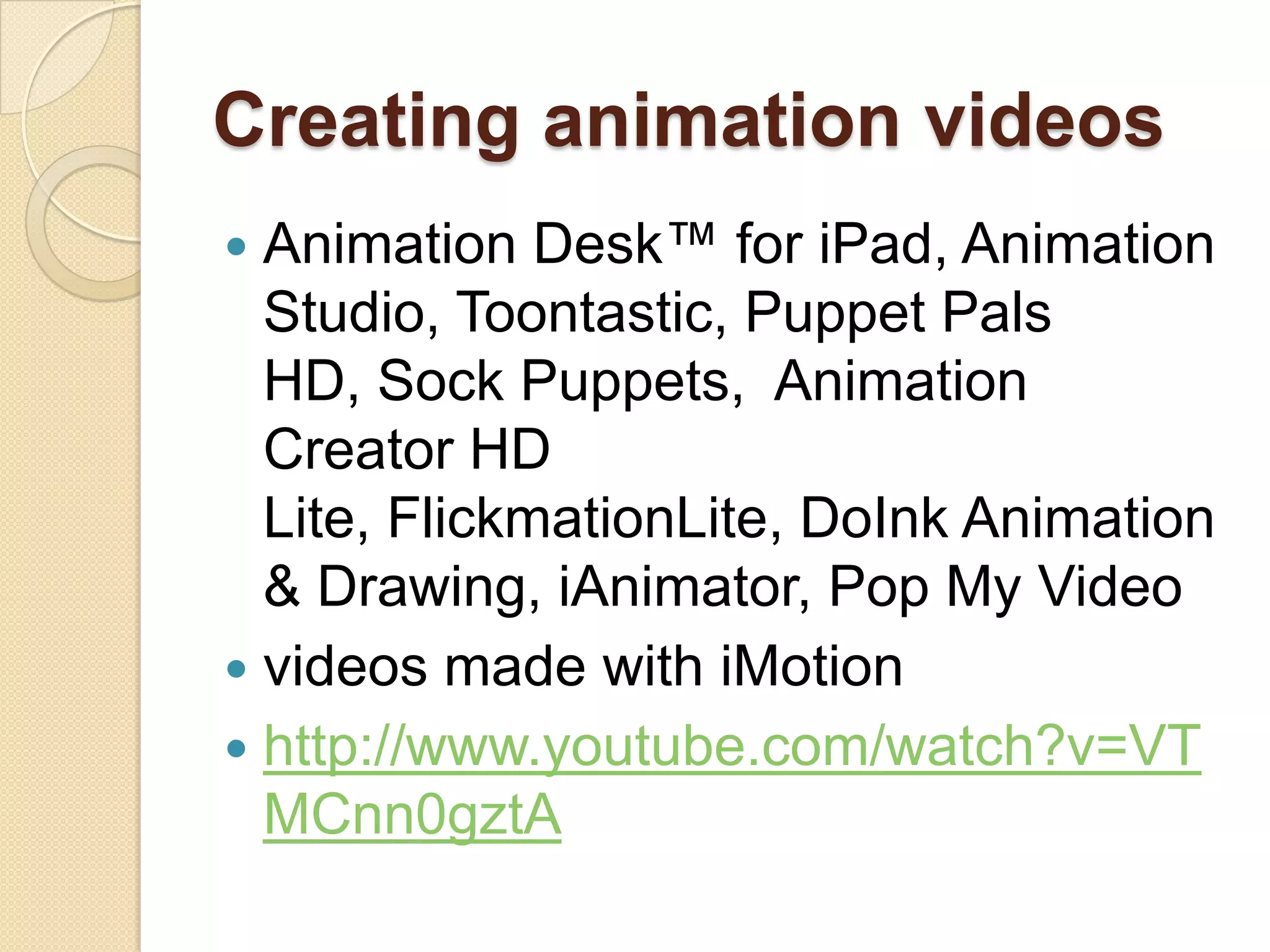 Creating animation videos
 Animation Desk™ for iPad, Animation
  Studio, Toontastic, Puppet Pals
  HD, Sock Puppets, Animation
  Creator HD
  Lite, FlickmationLite, DoInk Animation
  & Drawing, iAnimator, Pop My Video
 videos made with iMotion
 http://www.youtube.com/watch?v=VT
  MCnn0gztA
 